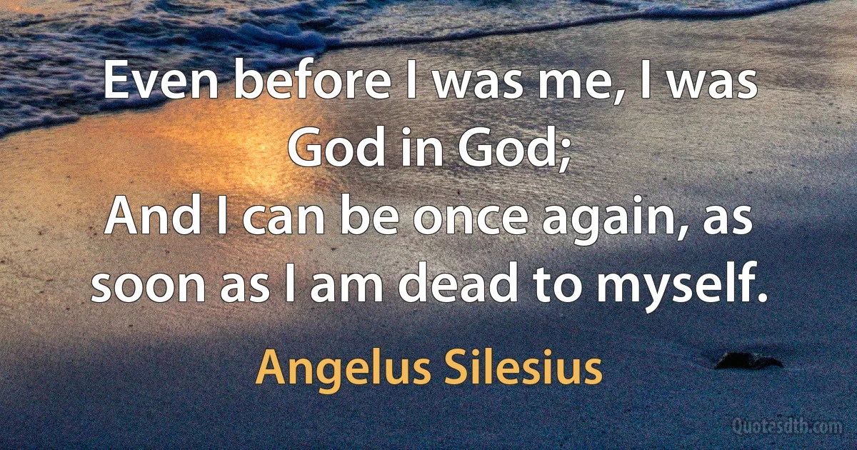 Even before I was me, I was God in God;
And I can be once again, as soon as I am dead to myself. (Angelus Silesius)