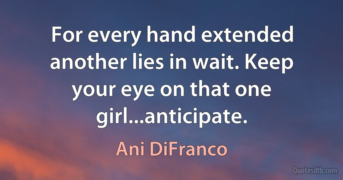 For every hand extended another lies in wait. Keep your eye on that one girl...anticipate. (Ani DiFranco)