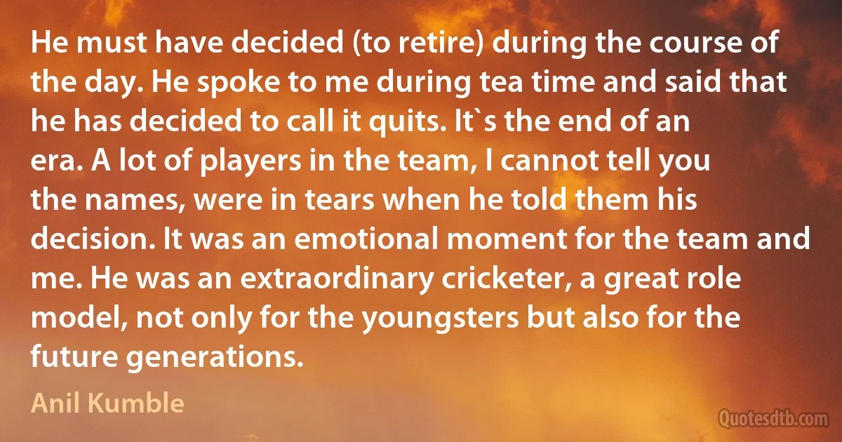 He must have decided (to retire) during the course of the day. He spoke to me during tea time and said that he has decided to call it quits. It`s the end of an era. A lot of players in the team, I cannot tell you the names, were in tears when he told them his decision. It was an emotional moment for the team and me. He was an extraordinary cricketer, a great role model, not only for the youngsters but also for the future generations. (Anil Kumble)