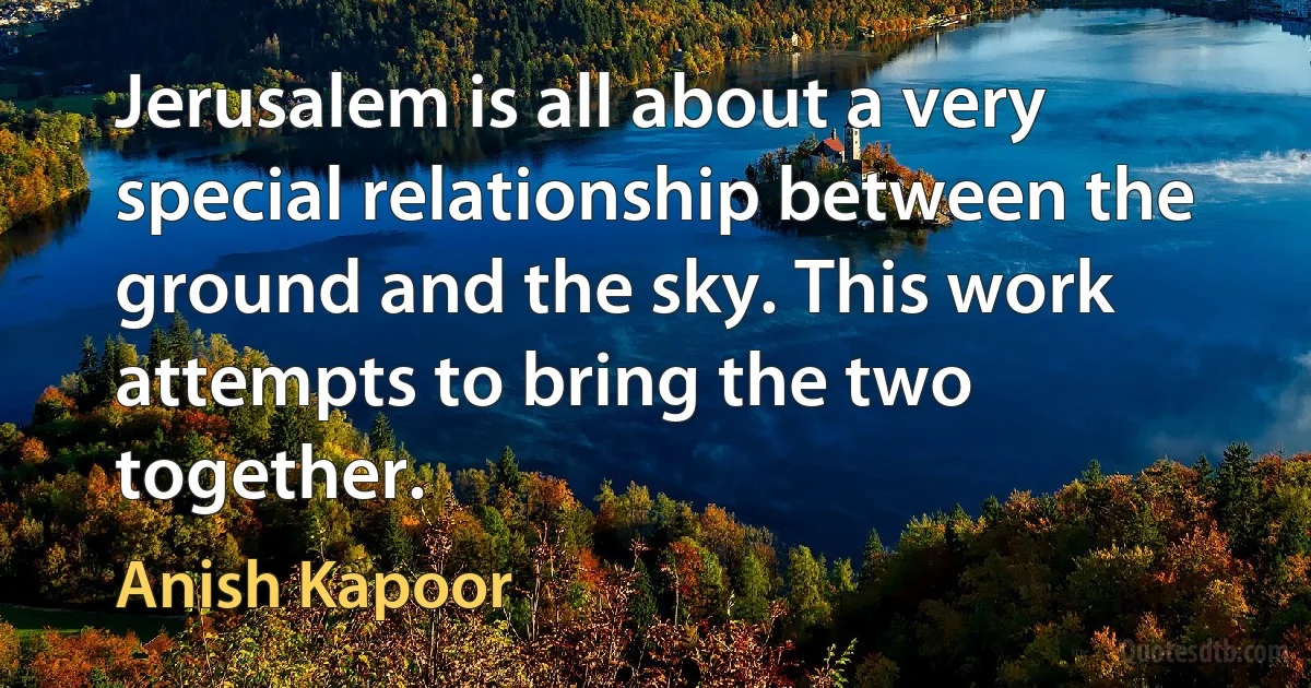 Jerusalem is all about a very special relationship between the ground and the sky. This work attempts to bring the two together. (Anish Kapoor)