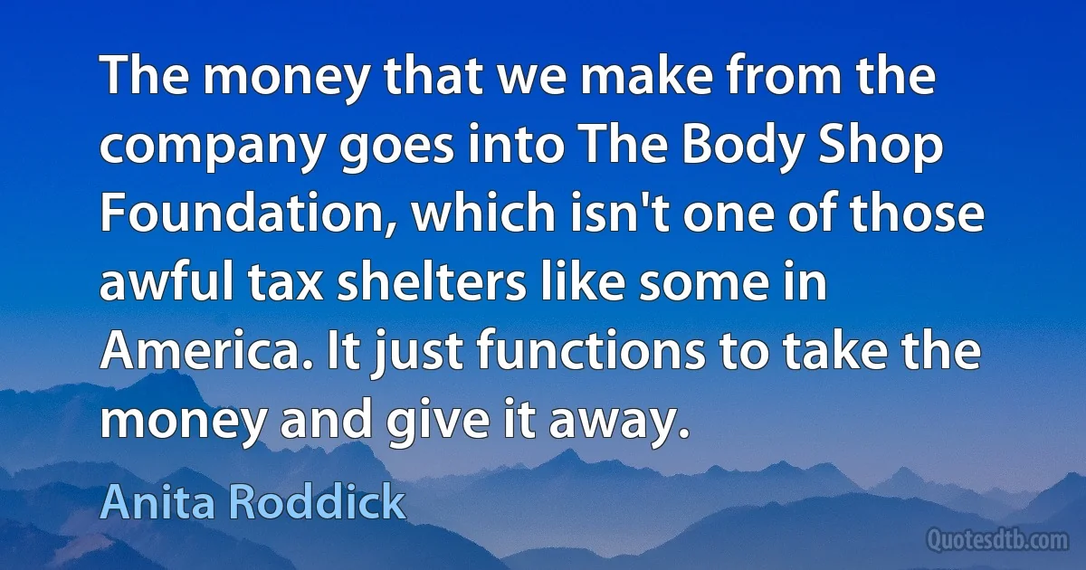 The money that we make from the company goes into The Body Shop Foundation, which isn't one of those awful tax shelters like some in America. It just functions to take the money and give it away. (Anita Roddick)