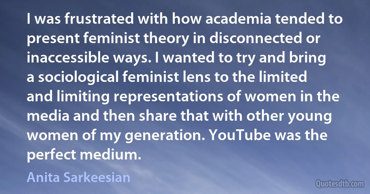 I was frustrated with how academia tended to present feminist theory in disconnected or inaccessible ways. I wanted to try and bring a sociological feminist lens to the limited and limiting representations of women in the media and then share that with other young women of my generation. YouTube was the perfect medium. (Anita Sarkeesian)