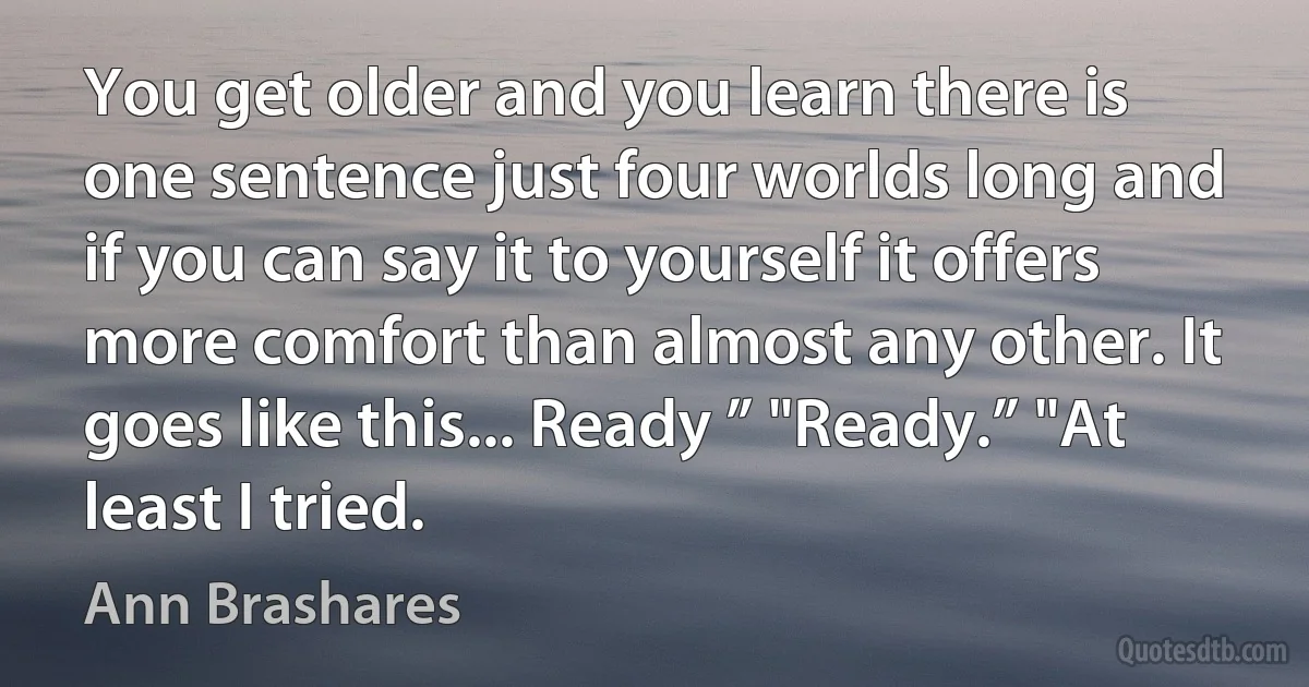 You get older and you learn there is one sentence just four worlds long and if you can say it to yourself it offers more comfort than almost any other. It goes like this... Ready ” "Ready.” "At least I tried. (Ann Brashares)