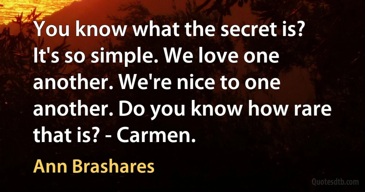 You know what the secret is? It's so simple. We love one another. We're nice to one another. Do you know how rare that is? - Carmen. (Ann Brashares)