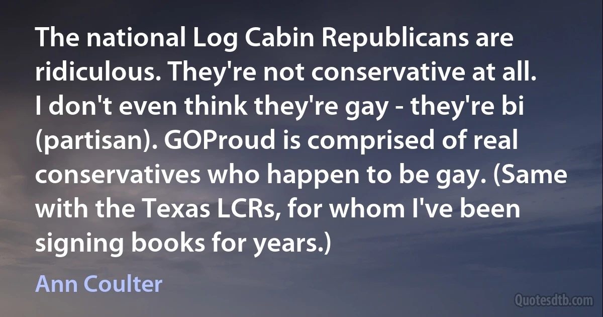 The national Log Cabin Republicans are ridiculous. They're not conservative at all. I don't even think they're gay - they're bi (partisan). GOProud is comprised of real conservatives who happen to be gay. (Same with the Texas LCRs, for whom I've been signing books for years.) (Ann Coulter)
