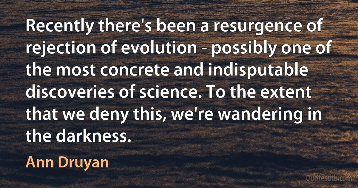 Recently there's been a resurgence of rejection of evolution - possibly one of the most concrete and indisputable discoveries of science. To the extent that we deny this, we're wandering in the darkness. (Ann Druyan)