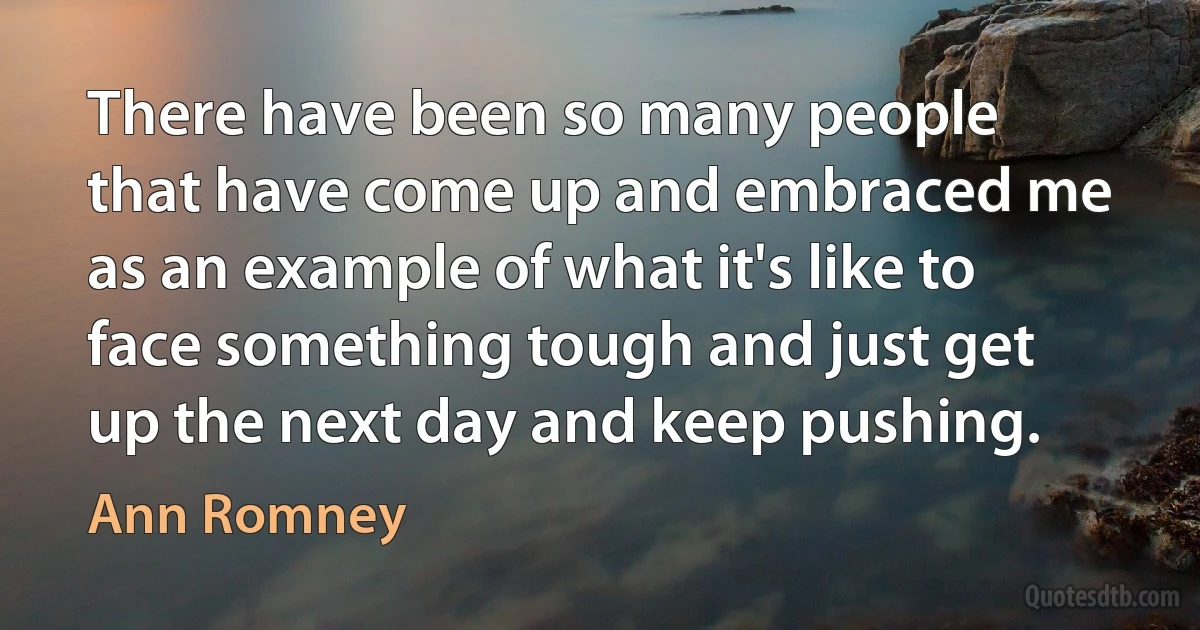 There have been so many people that have come up and embraced me as an example of what it's like to face something tough and just get up the next day and keep pushing. (Ann Romney)