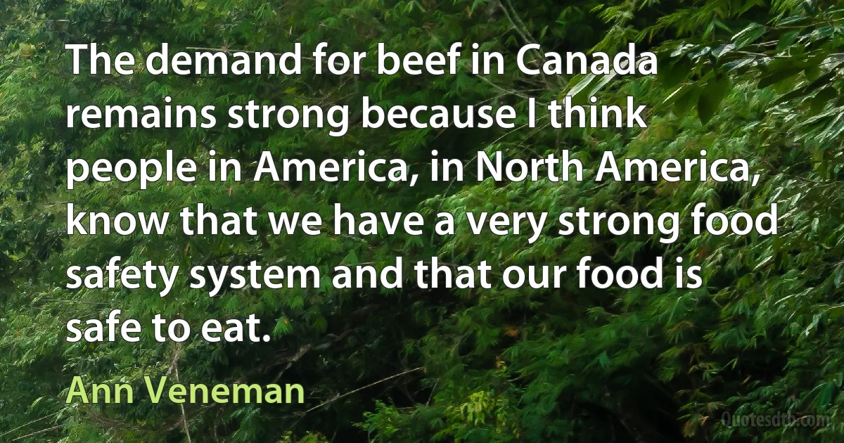 The demand for beef in Canada remains strong because I think people in America, in North America, know that we have a very strong food safety system and that our food is safe to eat. (Ann Veneman)