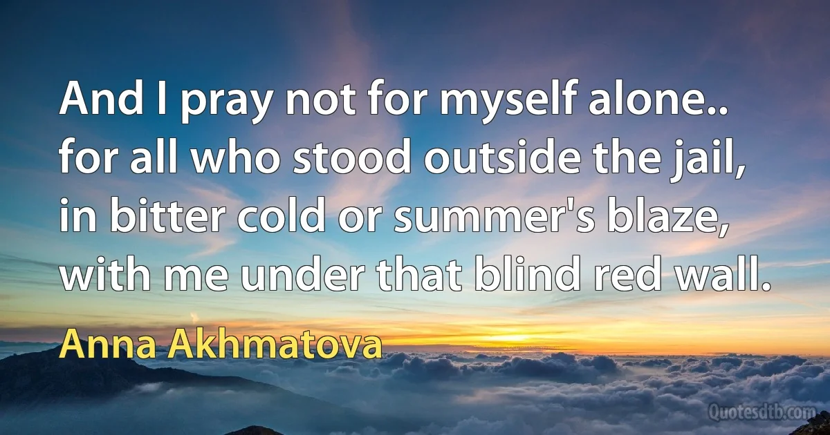 And I pray not for myself alone..
for all who stood outside the jail,
in bitter cold or summer's blaze,
with me under that blind red wall. (Anna Akhmatova)