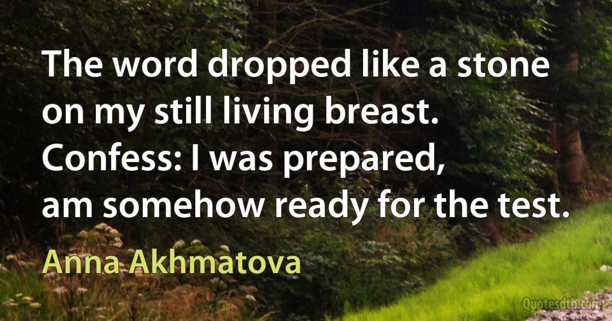 The word dropped like a stone
on my still living breast.
Confess: I was prepared,
am somehow ready for the test. (Anna Akhmatova)