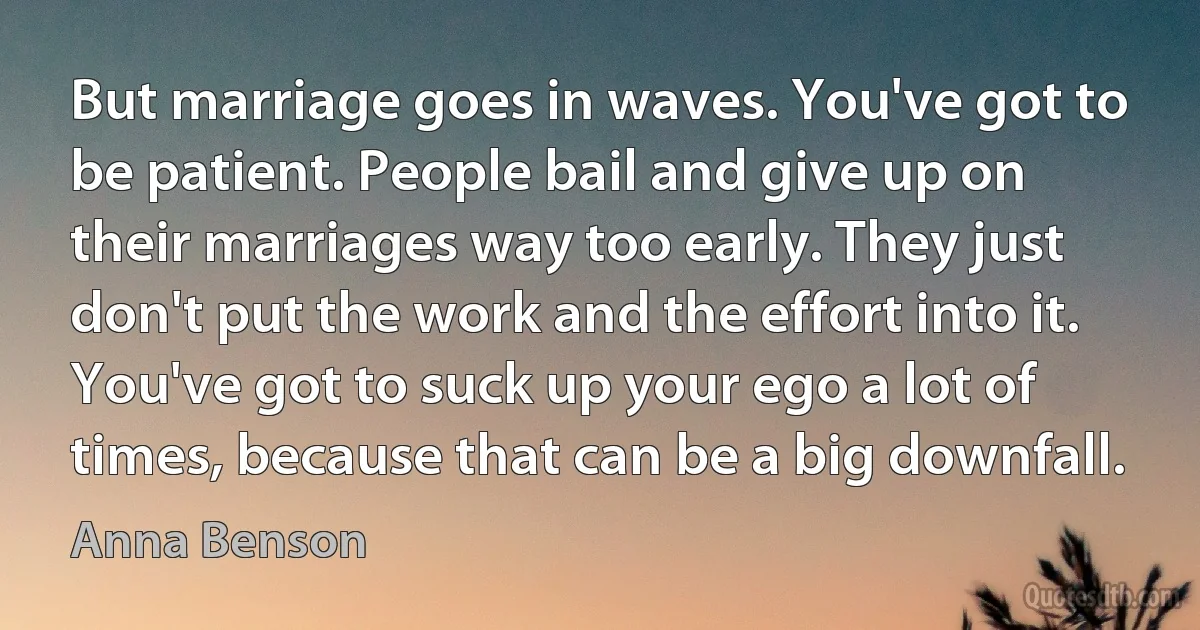 But marriage goes in waves. You've got to be patient. People bail and give up on their marriages way too early. They just don't put the work and the effort into it. You've got to suck up your ego a lot of times, because that can be a big downfall. (Anna Benson)