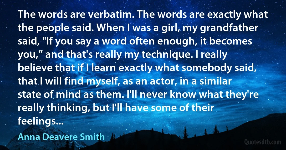 The words are verbatim. The words are exactly what the people said. When I was a girl, my grandfather said, "If you say a word often enough, it becomes you,” and that's really my technique. I really believe that if I learn exactly what somebody said, that I will find myself, as an actor, in a similar state of mind as them. I'll never know what they're really thinking, but I'll have some of their feelings... (Anna Deavere Smith)