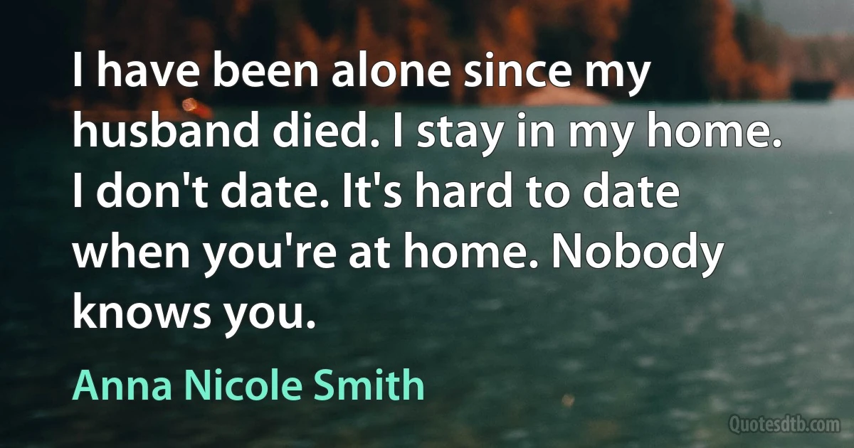 I have been alone since my husband died. I stay in my home. I don't date. It's hard to date when you're at home. Nobody knows you. (Anna Nicole Smith)