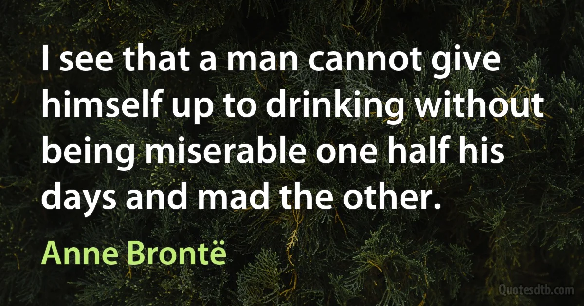 I see that a man cannot give himself up to drinking without being miserable one half his days and mad the other. (Anne Brontë)