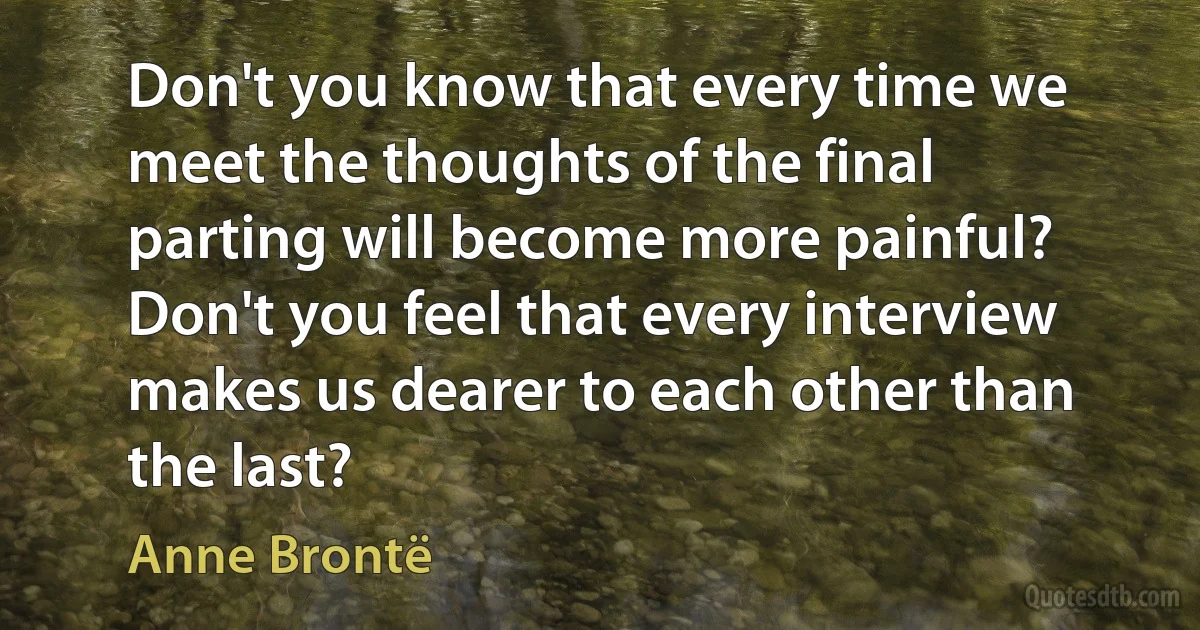 Don't you know that every time we meet the thoughts of the final parting will become more painful? Don't you feel that every interview makes us dearer to each other than the last? (Anne Brontë)