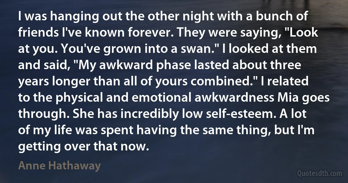 I was hanging out the other night with a bunch of friends I've known forever. They were saying, "Look at you. You've grown into a swan." I looked at them and said, "My awkward phase lasted about three years longer than all of yours combined." I related to the physical and emotional awkwardness Mia goes through. She has incredibly low self-esteem. A lot of my life was spent having the same thing, but I'm getting over that now. (Anne Hathaway)