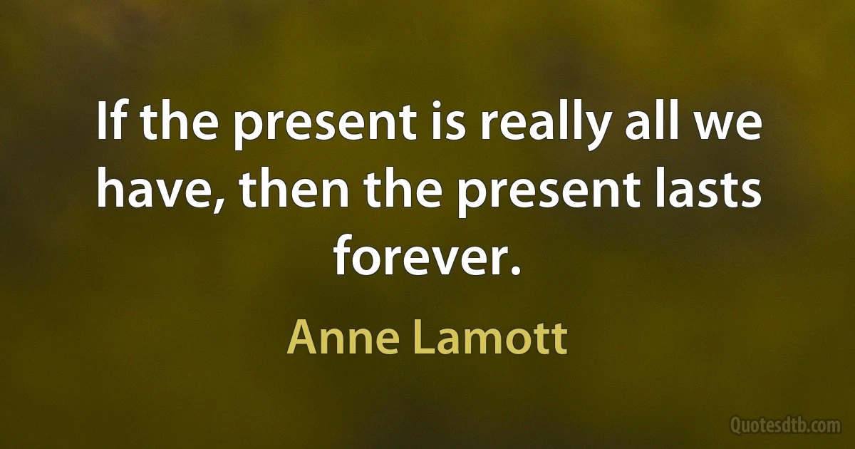 If the present is really all we have, then the present lasts forever. (Anne Lamott)