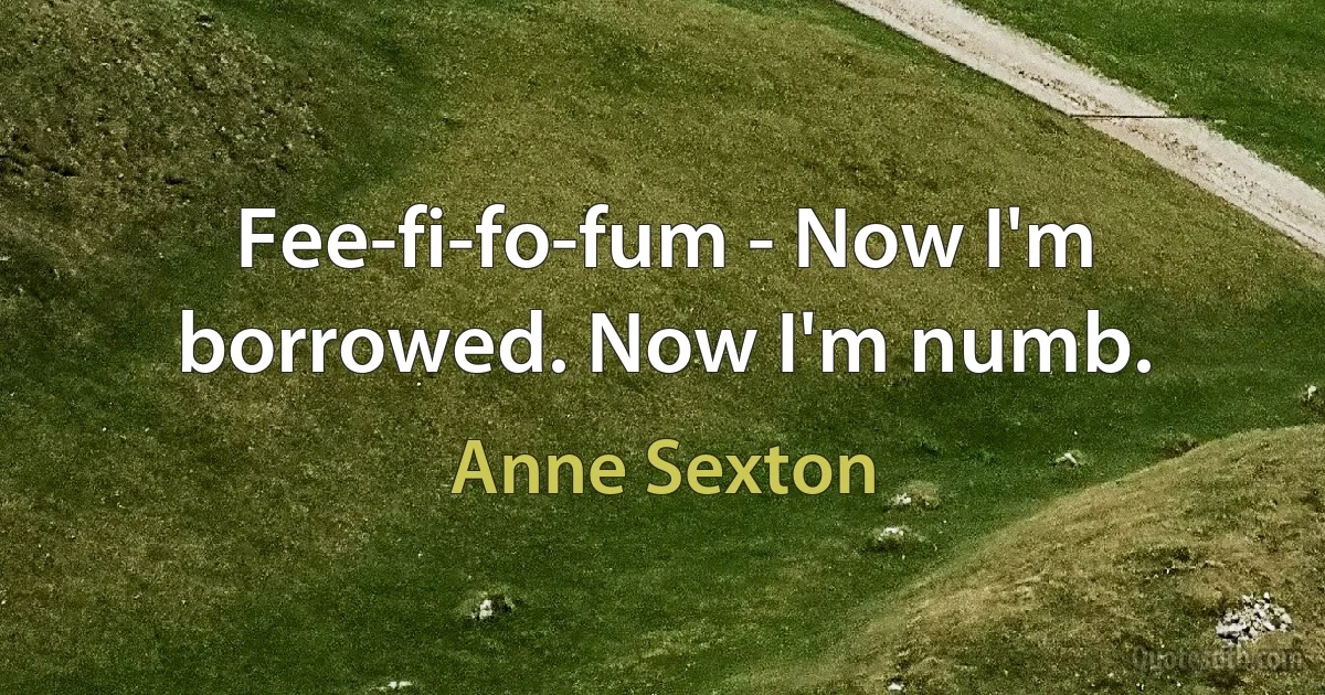 Fee-fi-fo-fum - Now I'm borrowed. Now I'm numb. (Anne Sexton)