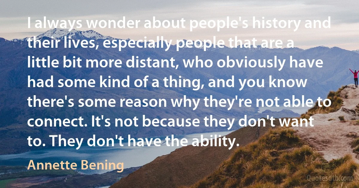 I always wonder about people's history and their lives, especially people that are a little bit more distant, who obviously have had some kind of a thing, and you know there's some reason why they're not able to connect. It's not because they don't want to. They don't have the ability. (Annette Bening)