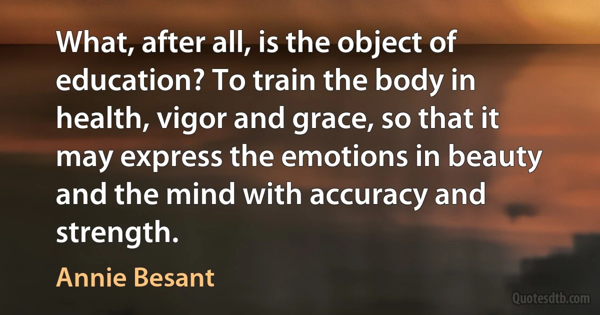 What, after all, is the object of education? To train the body in health, vigor and grace, so that it may express the emotions in beauty and the mind with accuracy and strength. (Annie Besant)