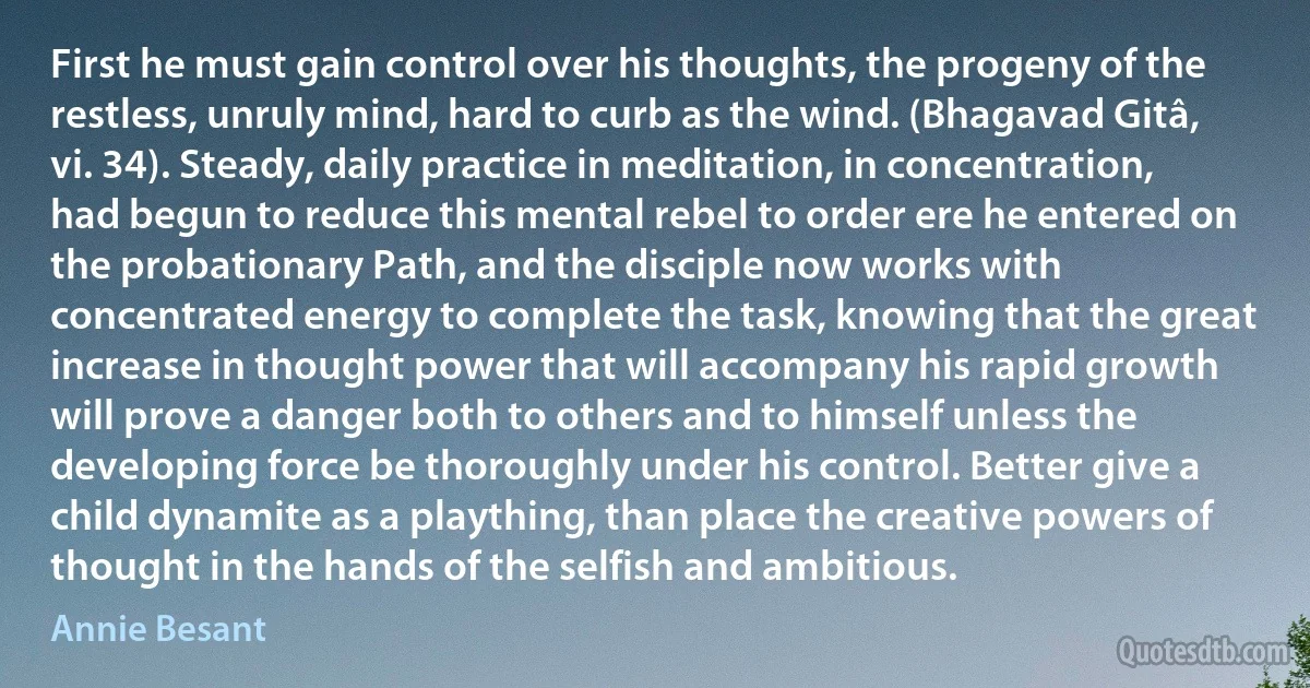 First he must gain control over his thoughts, the progeny of the restless, unruly mind, hard to curb as the wind. (Bhagavad Gitâ, vi. 34). Steady, daily practice in meditation, in concentration, had begun to reduce this mental rebel to order ere he entered on the probationary Path, and the disciple now works with concentrated energy to complete the task, knowing that the great increase in thought power that will accompany his rapid growth will prove a danger both to others and to himself unless the developing force be thoroughly under his control. Better give a child dynamite as a plaything, than place the creative powers of thought in the hands of the selfish and ambitious. (Annie Besant)