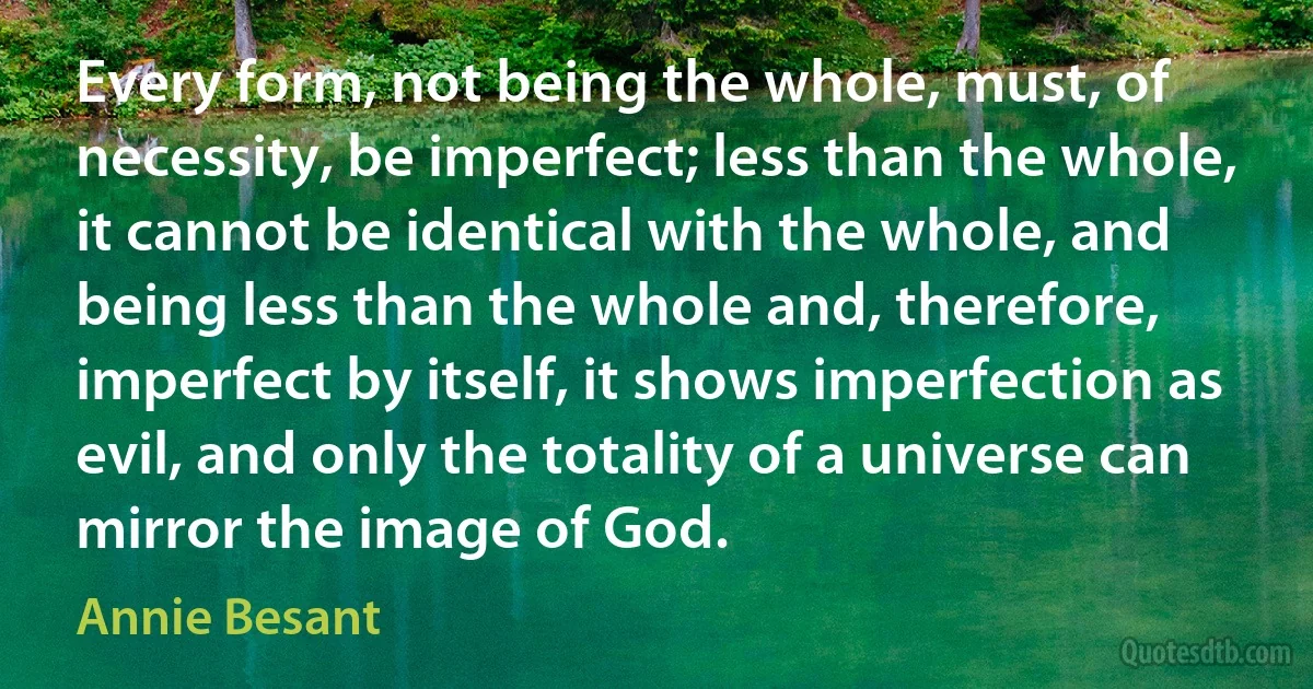 Every form, not being the whole, must, of necessity, be imperfect; less than the whole, it cannot be identical with the whole, and being less than the whole and, therefore, imperfect by itself, it shows imperfection as evil, and only the totality of a universe can mirror the image of God. (Annie Besant)