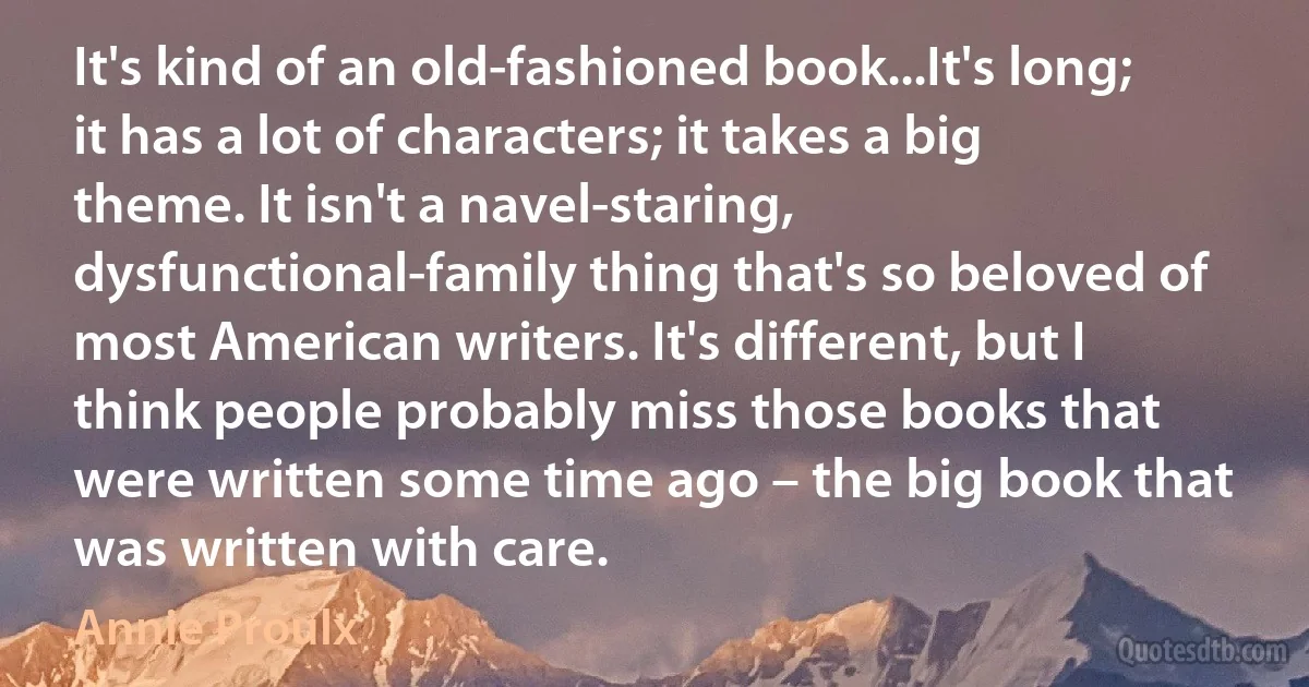 It's kind of an old-fashioned book...It's long; it has a lot of characters; it takes a big theme. It isn't a navel-staring, dysfunctional-family thing that's so beloved of most American writers. It's different, but I think people probably miss those books that were written some time ago – the big book that was written with care. (Annie Proulx)