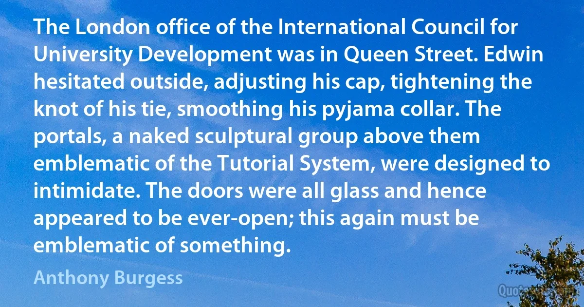 The London office of the International Council for University Development was in Queen Street. Edwin hesitated outside, adjusting his cap, tightening the knot of his tie, smoothing his pyjama collar. The portals, a naked sculptural group above them emblematic of the Tutorial System, were designed to intimidate. The doors were all glass and hence appeared to be ever-open; this again must be emblematic of something. (Anthony Burgess)