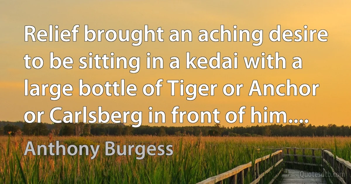 Relief brought an aching desire to be sitting in a kedai with a large bottle of Tiger or Anchor or Carlsberg in front of him.... (Anthony Burgess)