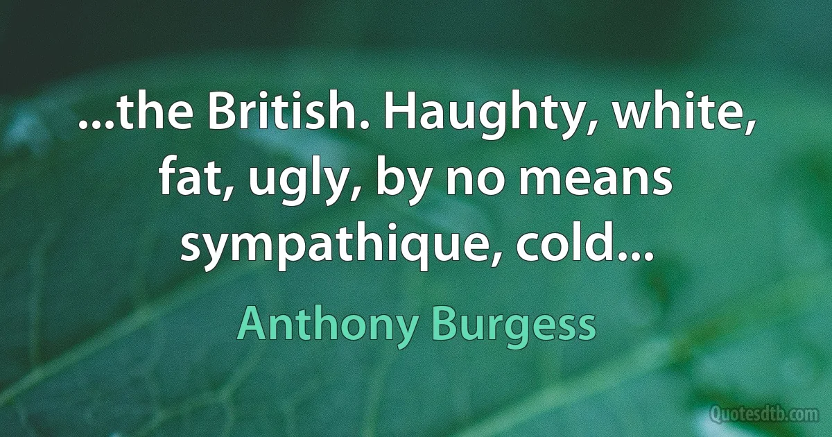 ...the British. Haughty, white, fat, ugly, by no means sympathique, cold... (Anthony Burgess)