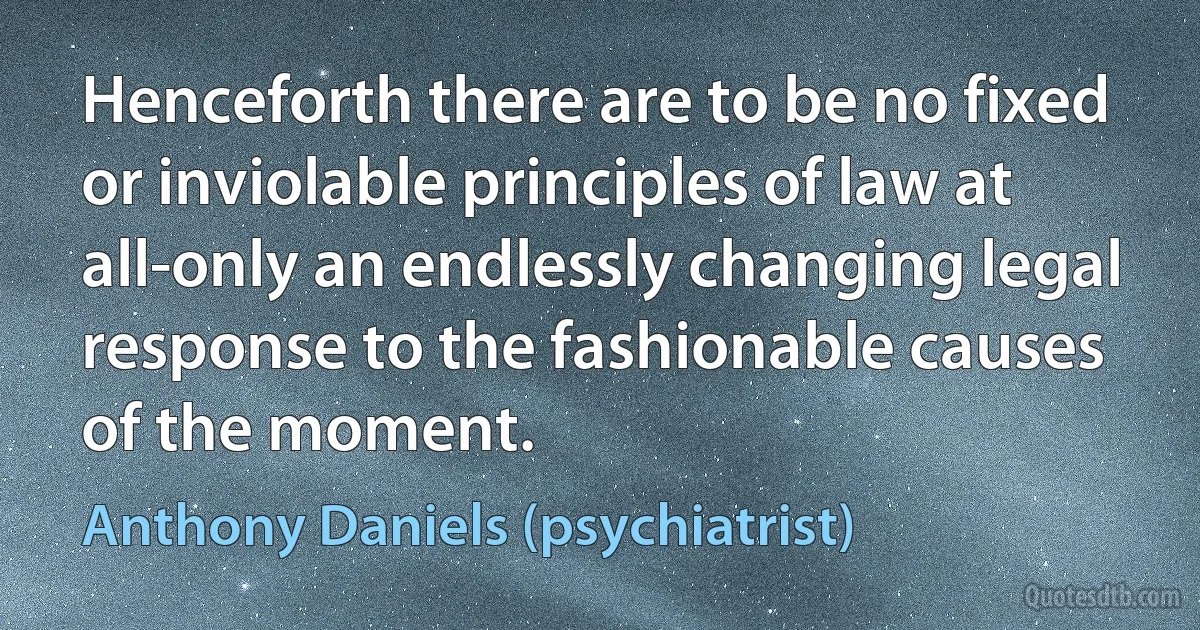 Henceforth there are to be no fixed or inviolable principles of law at all-only an endlessly changing legal response to the fashionable causes of the moment. (Anthony Daniels (psychiatrist))