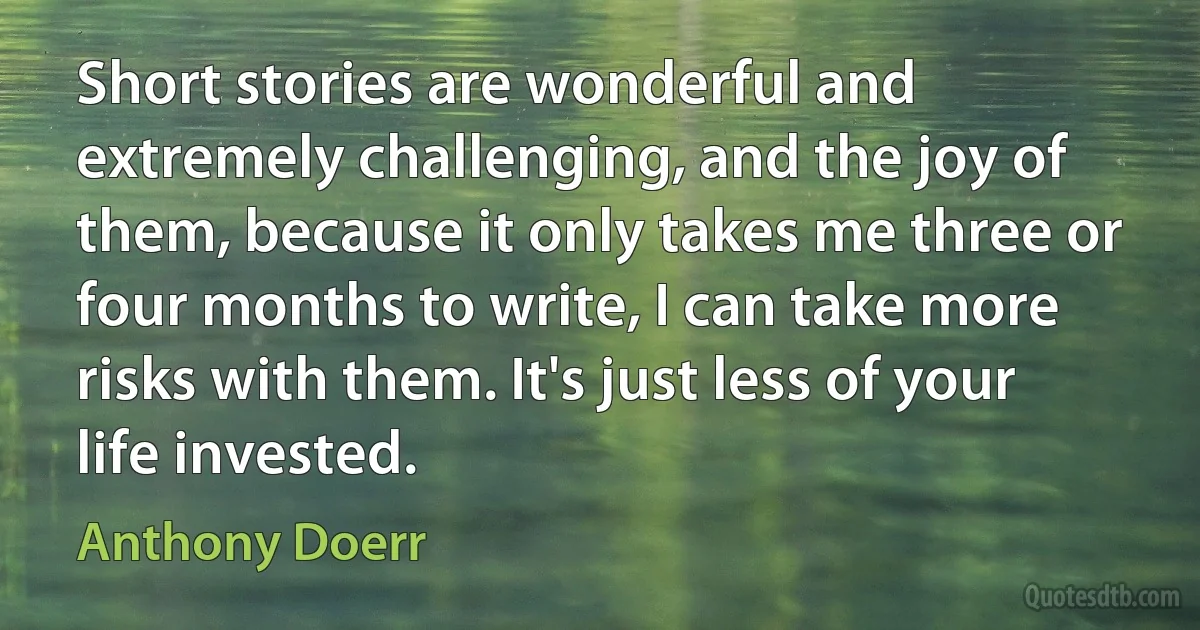 Short stories are wonderful and extremely challenging, and the joy of them, because it only takes me three or four months to write, I can take more risks with them. It's just less of your life invested. (Anthony Doerr)