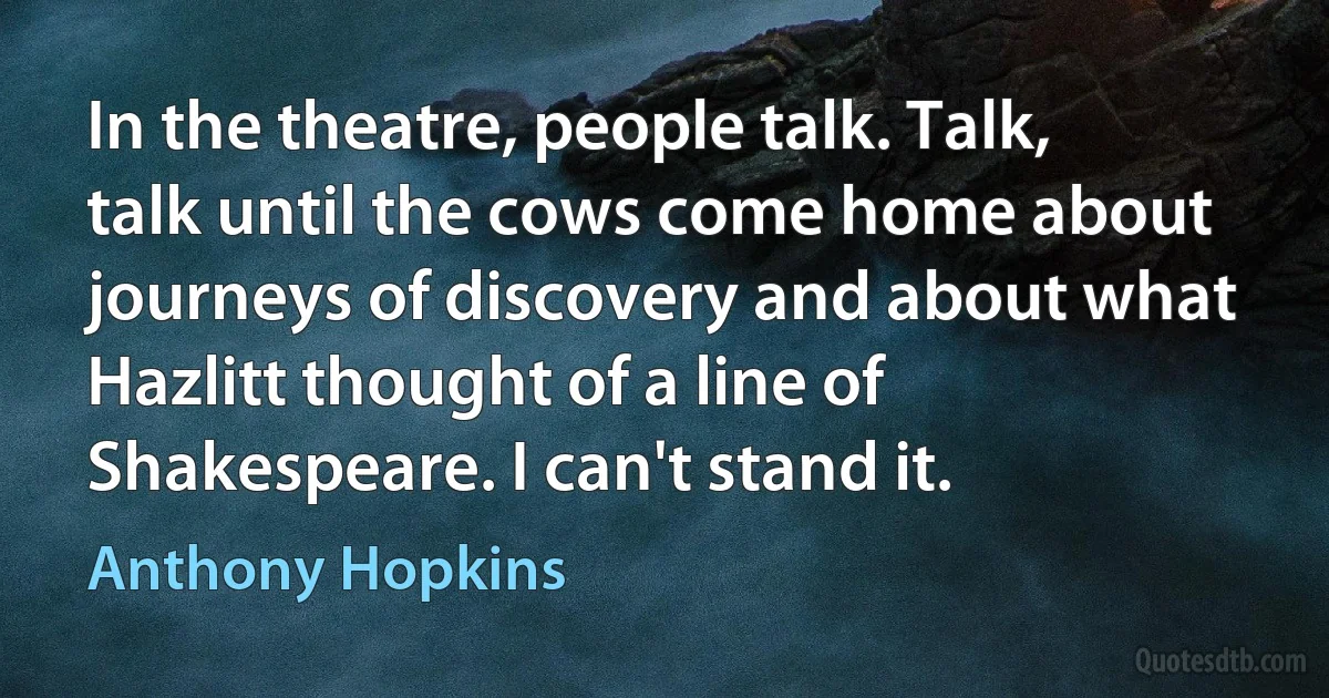 In the theatre, people talk. Talk, talk until the cows come home about journeys of discovery and about what Hazlitt thought of a line of Shakespeare. I can't stand it. (Anthony Hopkins)