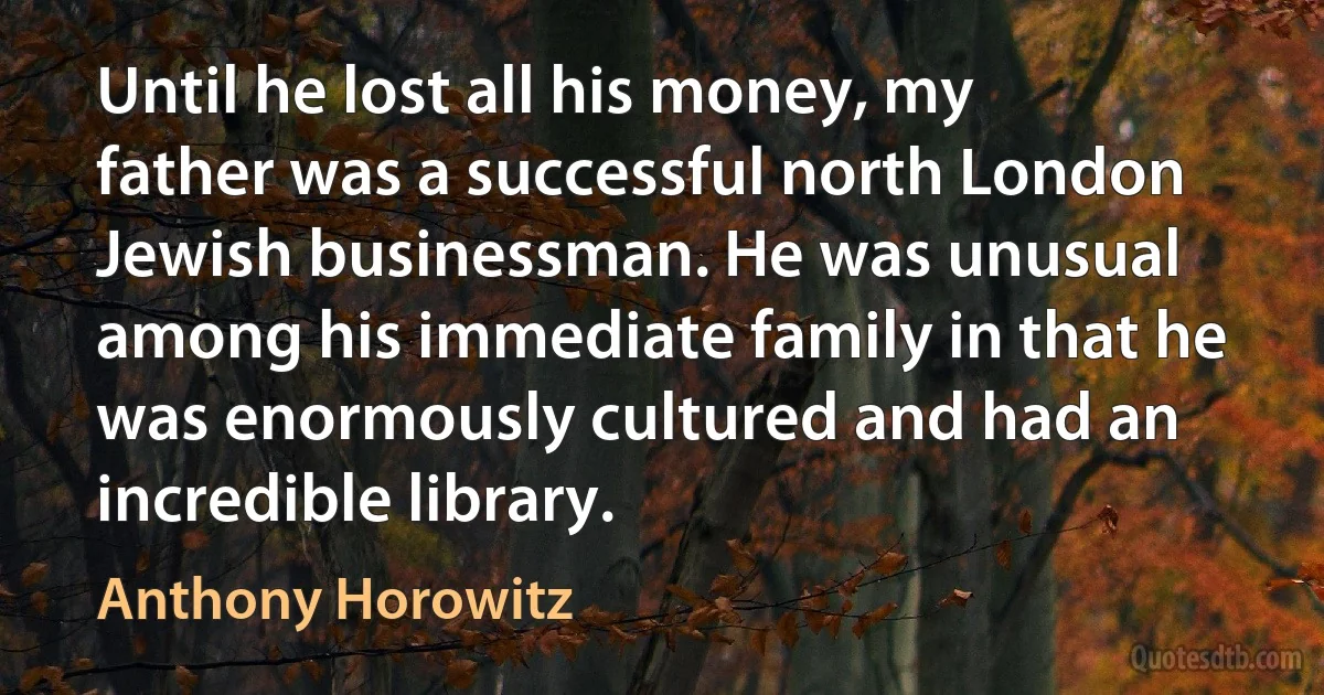 Until he lost all his money, my father was a successful north London Jewish businessman. He was unusual among his immediate family in that he was enormously cultured and had an incredible library. (Anthony Horowitz)