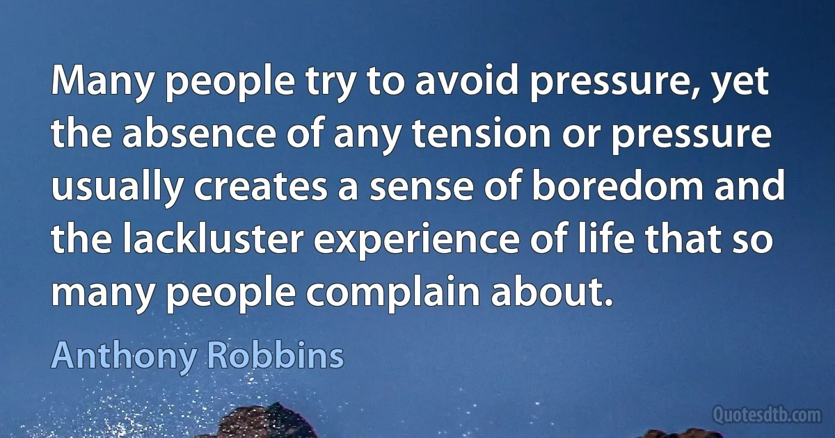 Many people try to avoid pressure, yet the absence of any tension or pressure usually creates a sense of boredom and the lackluster experience of life that so many people complain about. (Anthony Robbins)