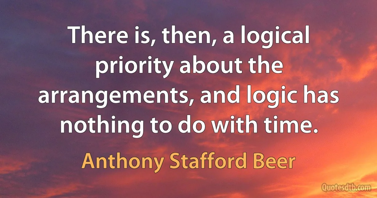 There is, then, a logical priority about the arrangements, and logic has nothing to do with time. (Anthony Stafford Beer)