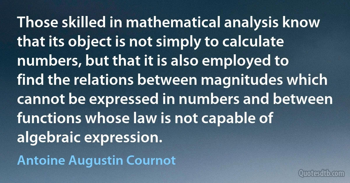 Those skilled in mathematical analysis know that its object is not simply to calculate numbers, but that it is also employed to find the relations between magnitudes which cannot be expressed in numbers and between functions whose law is not capable of algebraic expression. (Antoine Augustin Cournot)