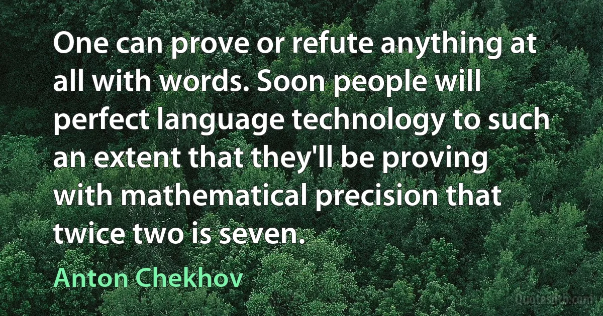 One can prove or refute anything at all with words. Soon people will perfect language technology to such an extent that they'll be proving with mathematical precision that twice two is seven. (Anton Chekhov)