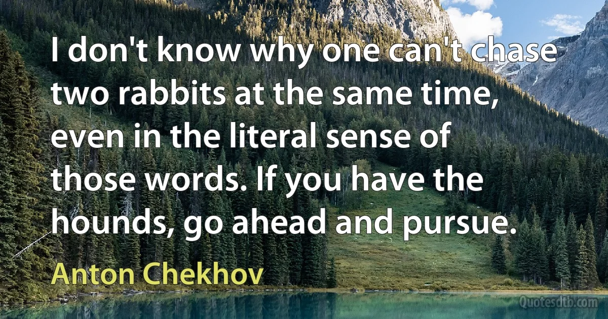 I don't know why one can't chase two rabbits at the same time, even in the literal sense of those words. If you have the hounds, go ahead and pursue. (Anton Chekhov)