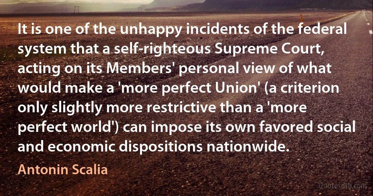 It is one of the unhappy incidents of the federal system that a self-righteous Supreme Court, acting on its Members' personal view of what would make a 'more perfect Union' (a criterion only slightly more restrictive than a 'more perfect world') can impose its own favored social and economic dispositions nationwide. (Antonin Scalia)