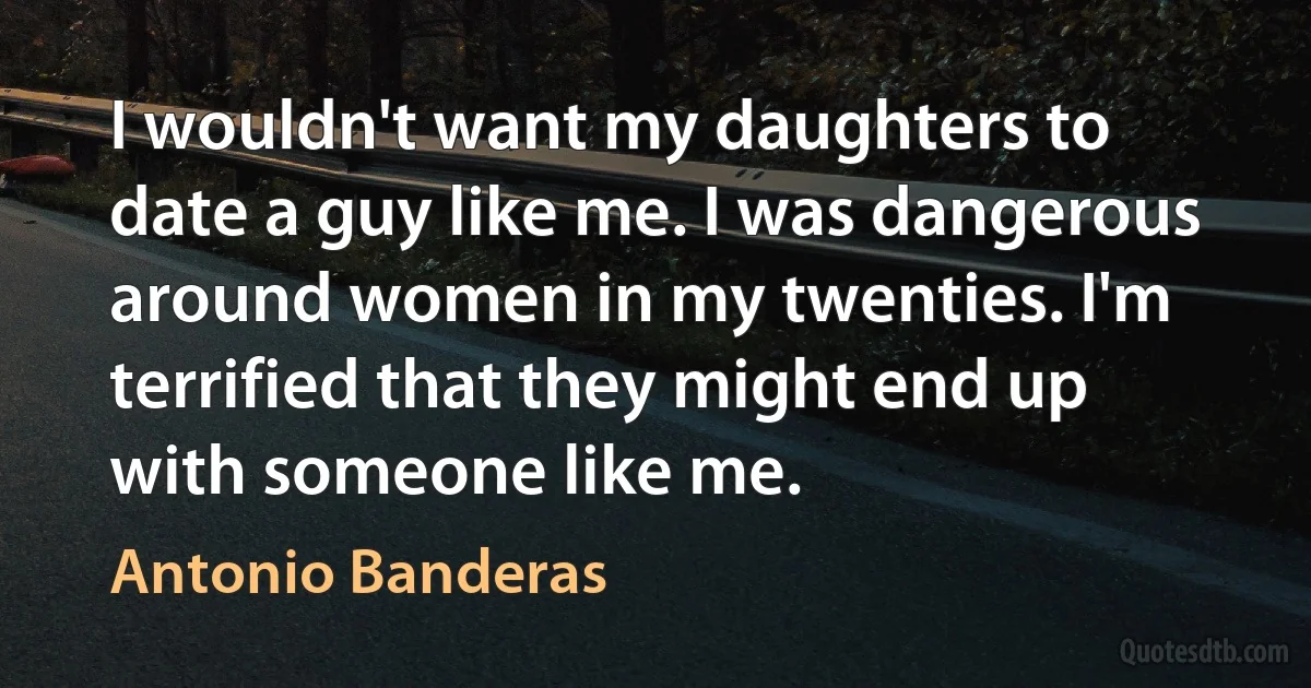 I wouldn't want my daughters to date a guy like me. I was dangerous around women in my twenties. I'm terrified that they might end up with someone like me. (Antonio Banderas)