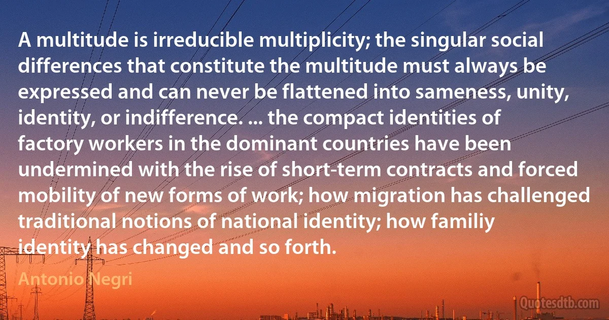 A multitude is irreducible multiplicity; the singular social differences that constitute the multitude must always be expressed and can never be flattened into sameness, unity, identity, or indifference. ... the compact identities of factory workers in the dominant countries have been undermined with the rise of short-term contracts and forced mobility of new forms of work; how migration has challenged traditional notions of national identity; how familiy identity has changed and so forth. (Antonio Negri)