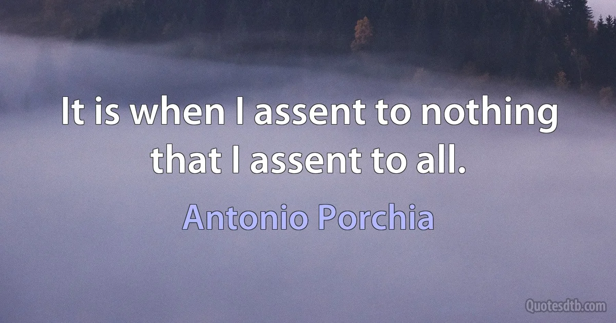 It is when I assent to nothing that I assent to all. (Antonio Porchia)