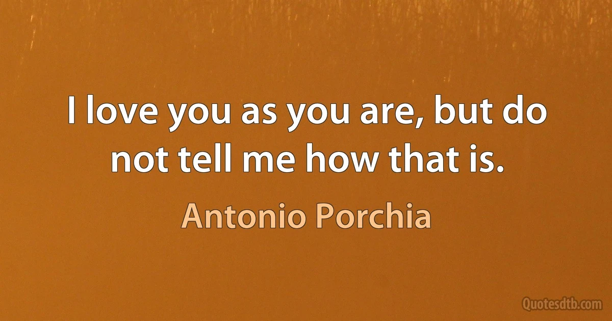 I love you as you are, but do not tell me how that is. (Antonio Porchia)