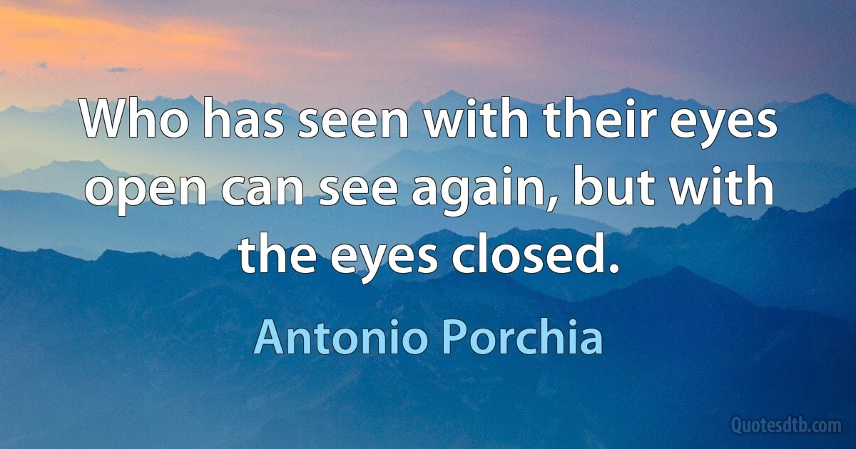 Who has seen with their eyes open can see again, but with the eyes closed. (Antonio Porchia)