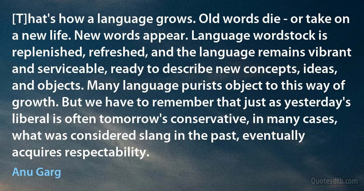 [T]hat's how a language grows. Old words die - or take on a new life. New words appear. Language wordstock is replenished, refreshed, and the language remains vibrant and serviceable, ready to describe new concepts, ideas, and objects. Many language purists object to this way of growth. But we have to remember that just as yesterday's liberal is often tomorrow's conservative, in many cases, what was considered slang in the past, eventually acquires respectability. (Anu Garg)