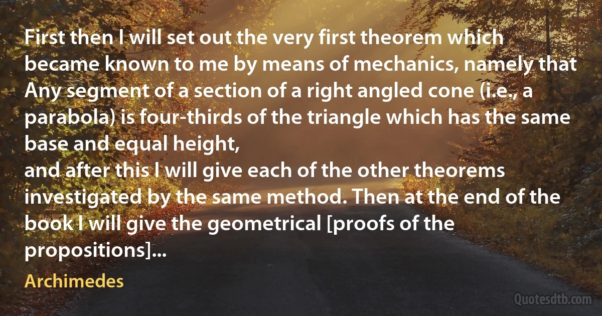 First then I will set out the very first theorem which became known to me by means of mechanics, namely that
Any segment of a section of a right angled cone (i.e., a parabola) is four-thirds of the triangle which has the same base and equal height,
and after this I will give each of the other theorems investigated by the same method. Then at the end of the book I will give the geometrical [proofs of the propositions]... (Archimedes)