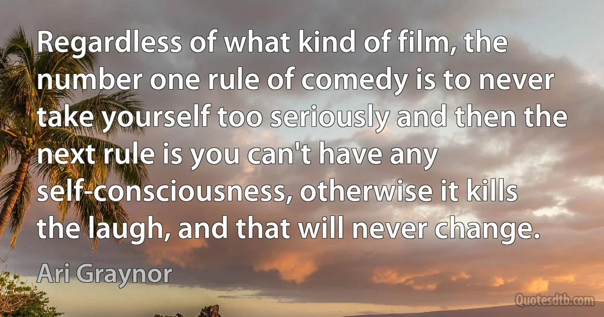 Regardless of what kind of film, the number one rule of comedy is to never take yourself too seriously and then the next rule is you can't have any self-consciousness, otherwise it kills the laugh, and that will never change. (Ari Graynor)