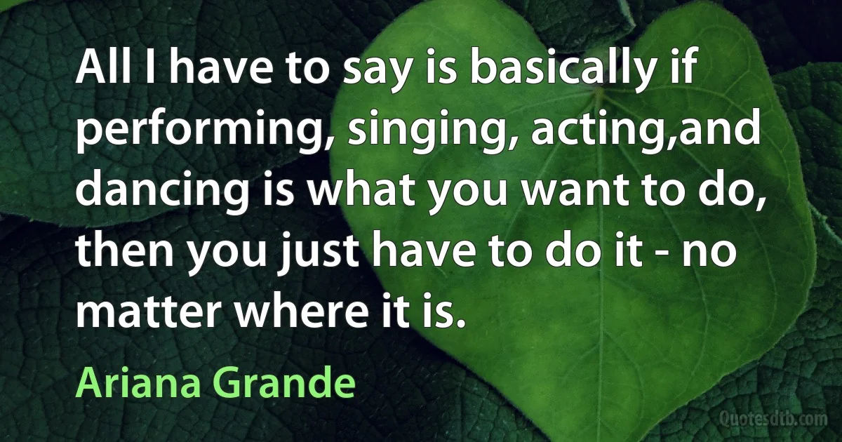 All I have to say is basically if performing, singing, acting,and dancing is what you want to do, then you just have to do it - no matter where it is. (Ariana Grande)