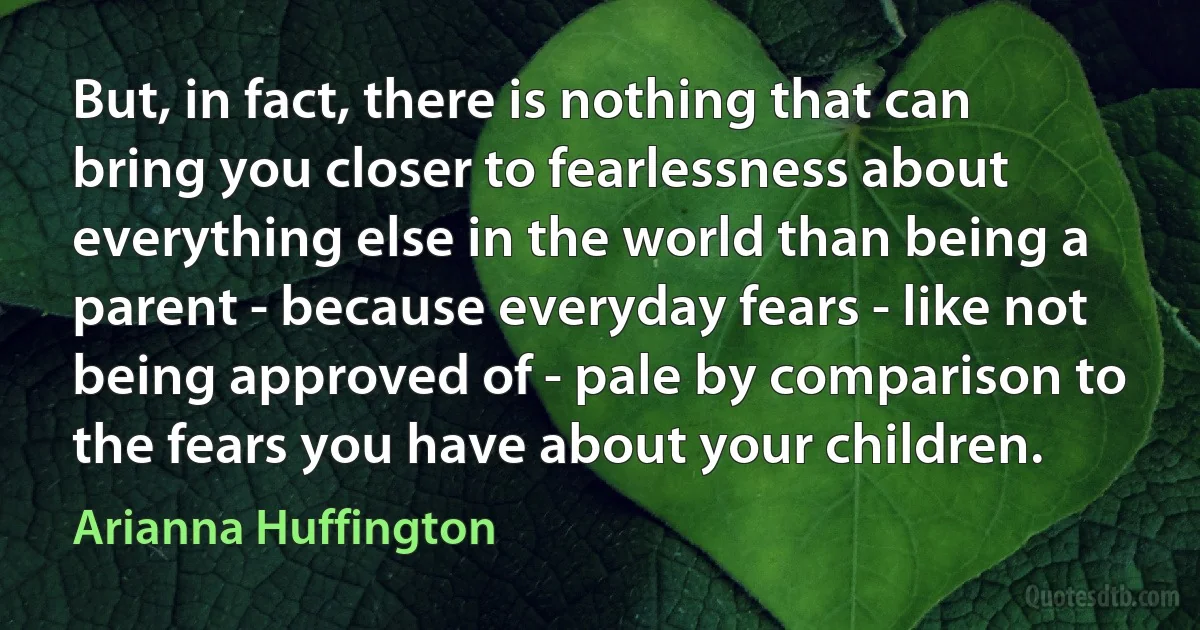 But, in fact, there is nothing that can bring you closer to fearlessness about everything else in the world than being a parent - because everyday fears - like not being approved of - pale by comparison to the fears you have about your children. (Arianna Huffington)